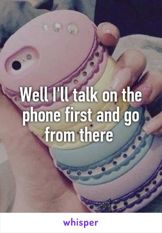 Well I'll talk on the phone first and go from there 