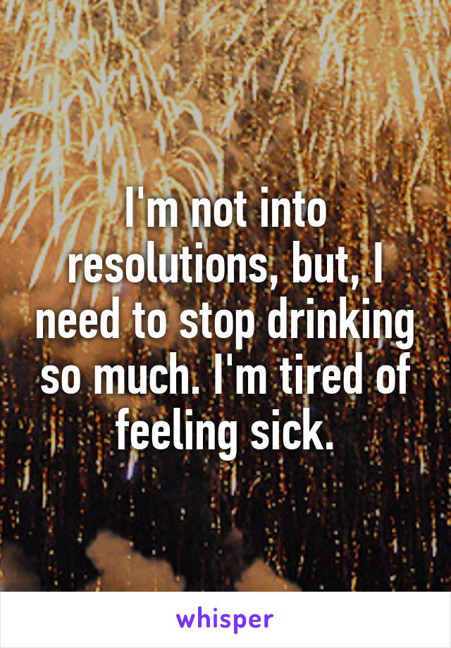 I'm not into resolutions, but, I need to stop drinking so much. I'm tired of feeling sick.