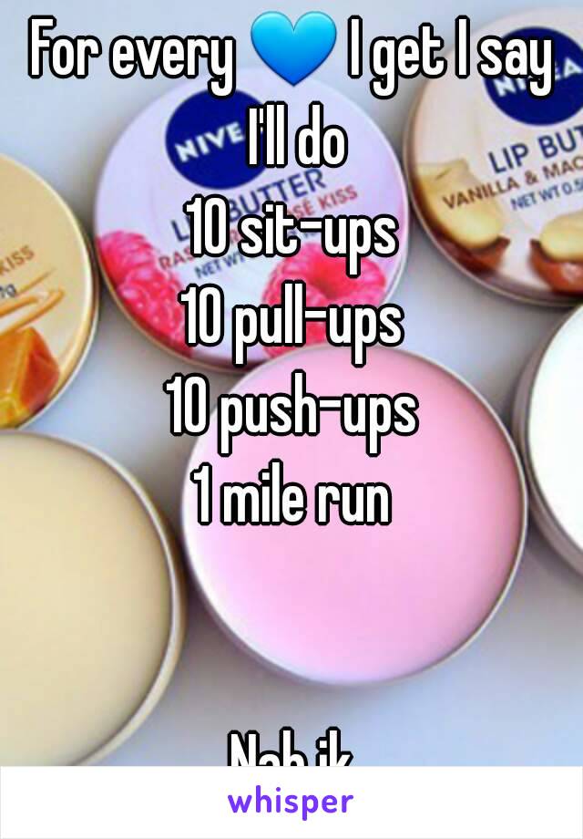 For every 💙 I get I say I'll do
10 sit-ups
10 pull-ups
10 push-ups
1 mile run


Nah jk