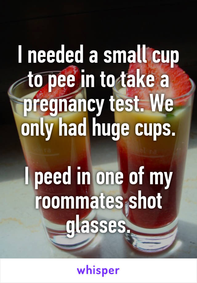 I needed a small cup to pee in to take a pregnancy test. We only had huge cups.

I peed in one of my roommates shot glasses.