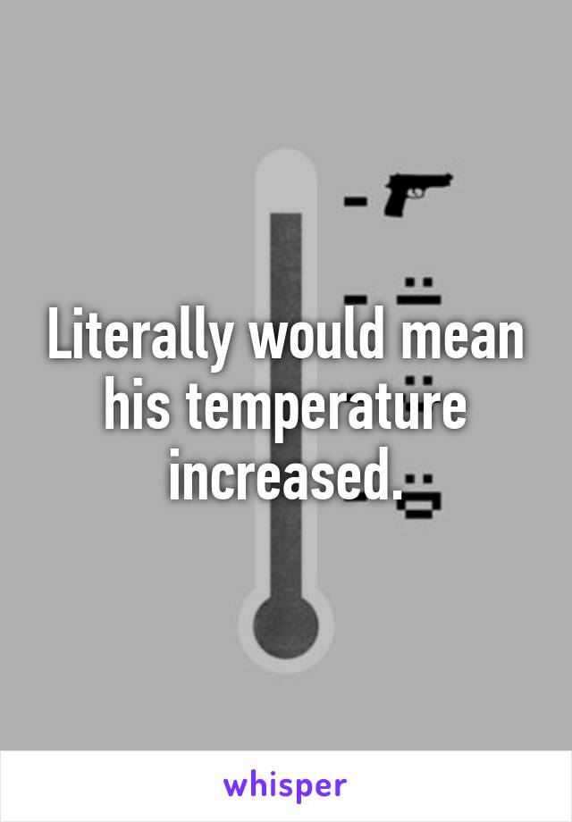 Literally would mean his temperature increased.