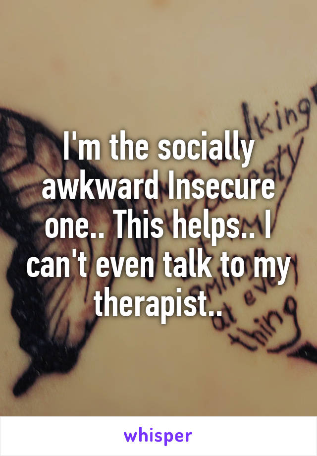 I'm the socially awkward Insecure one.. This helps.. I can't even talk to my therapist..