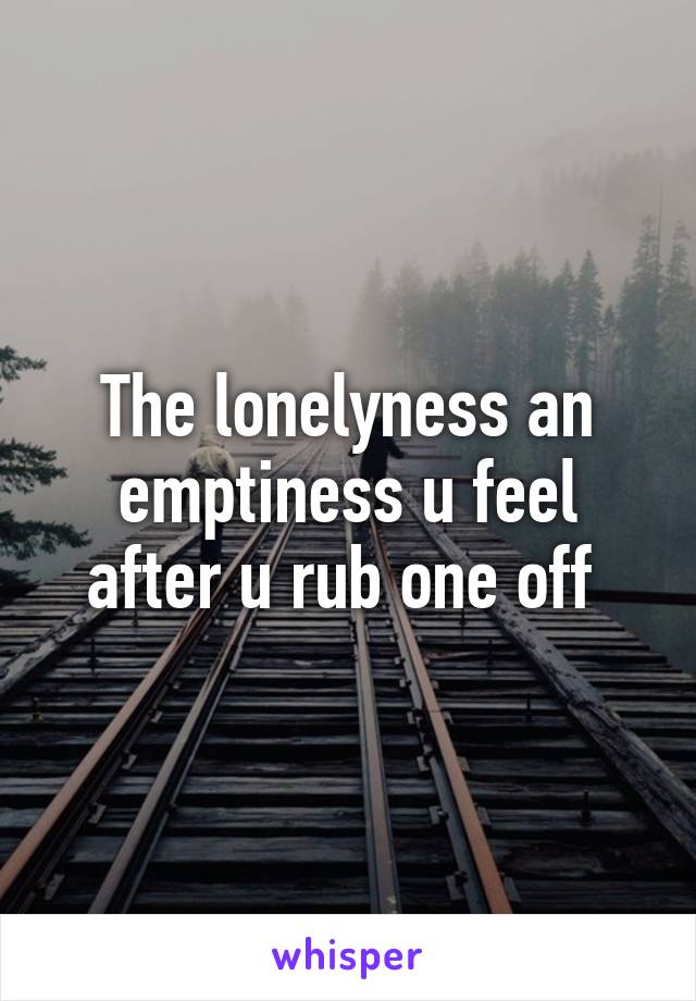 The lonelyness an emptiness u feel after u rub one off 