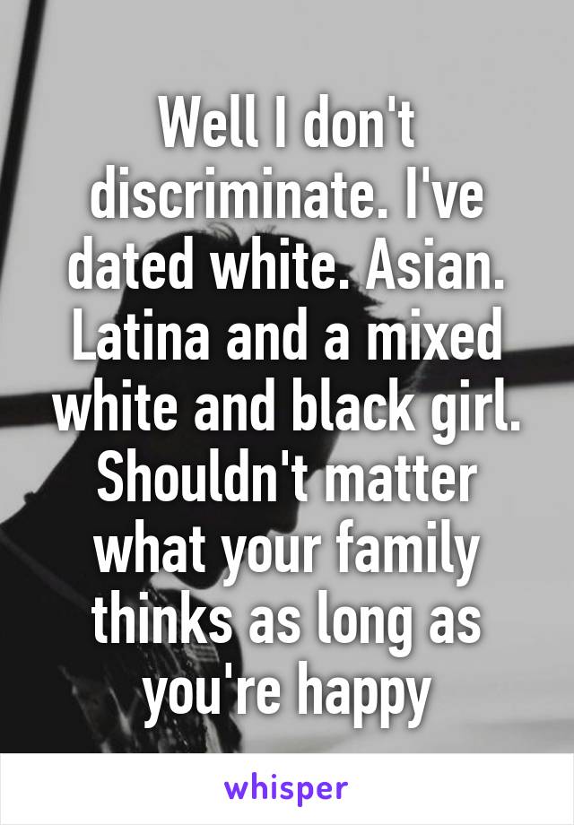 Well I don't discriminate. I've dated white. Asian. Latina and a mixed white and black girl. Shouldn't matter what your family thinks as long as you're happy