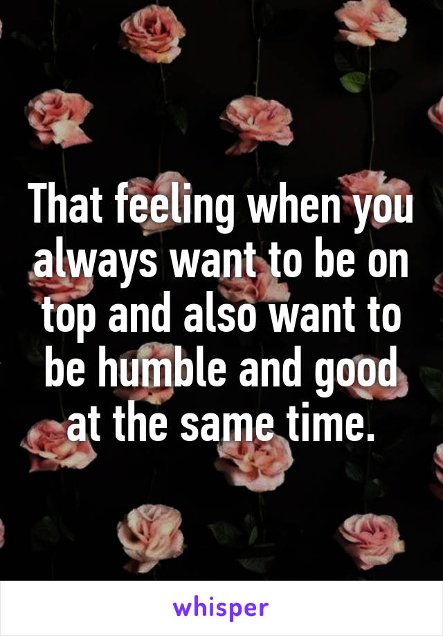 That feeling when you always want to be on top and also want to be humble and good at the same time.