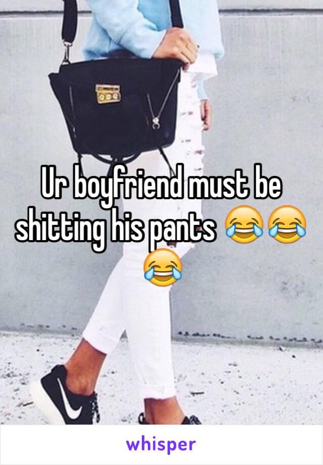 Ur boyfriend must be shitting his pants 😂😂😂
