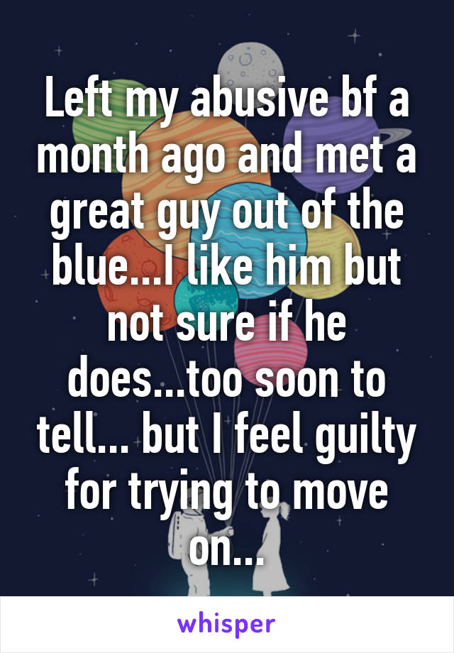 Left my abusive bf a month ago and met a great guy out of the blue...I like him but not sure if he does...too soon to tell... but I feel guilty for trying to move on...