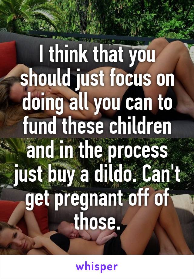 I think that you should just focus on doing all you can to fund these children and in the process just buy a dildo. Can't get pregnant off of those.