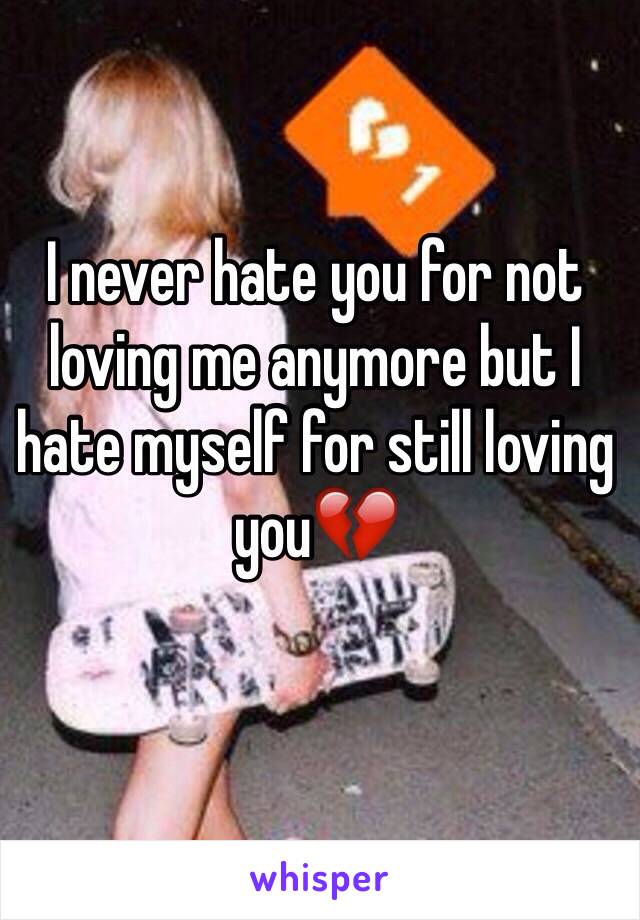 I never hate you for not loving me anymore but I hate myself for still loving you💔