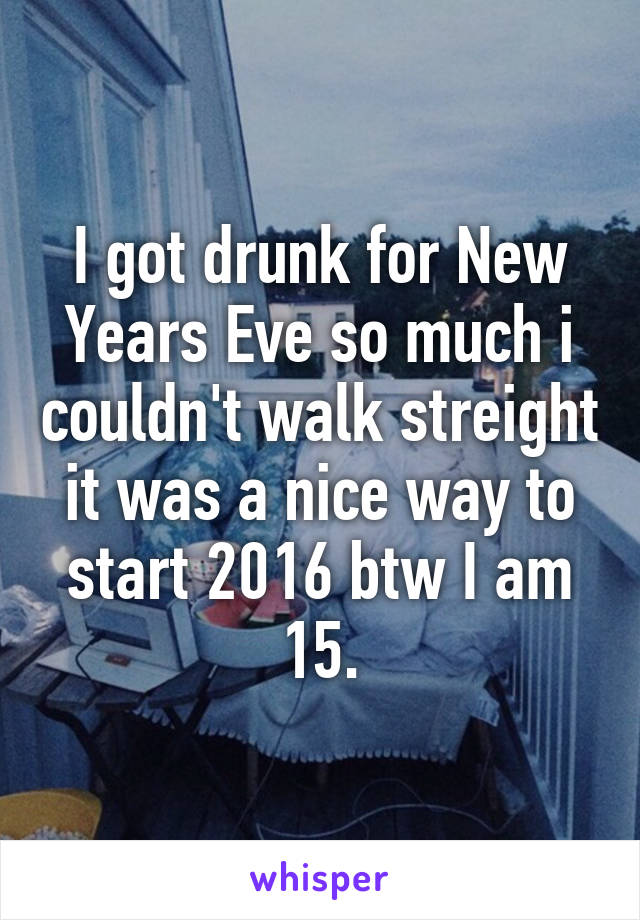 I got drunk for New Years Eve so much i couldn't walk streight it was a nice way to start 2016 btw I am 15.