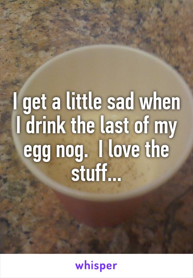 I get a little sad when I drink the last of my egg nog.  I love the stuff...