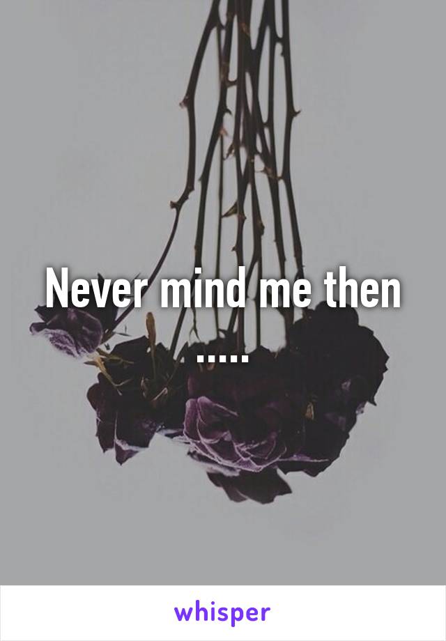 Never mind me then .....