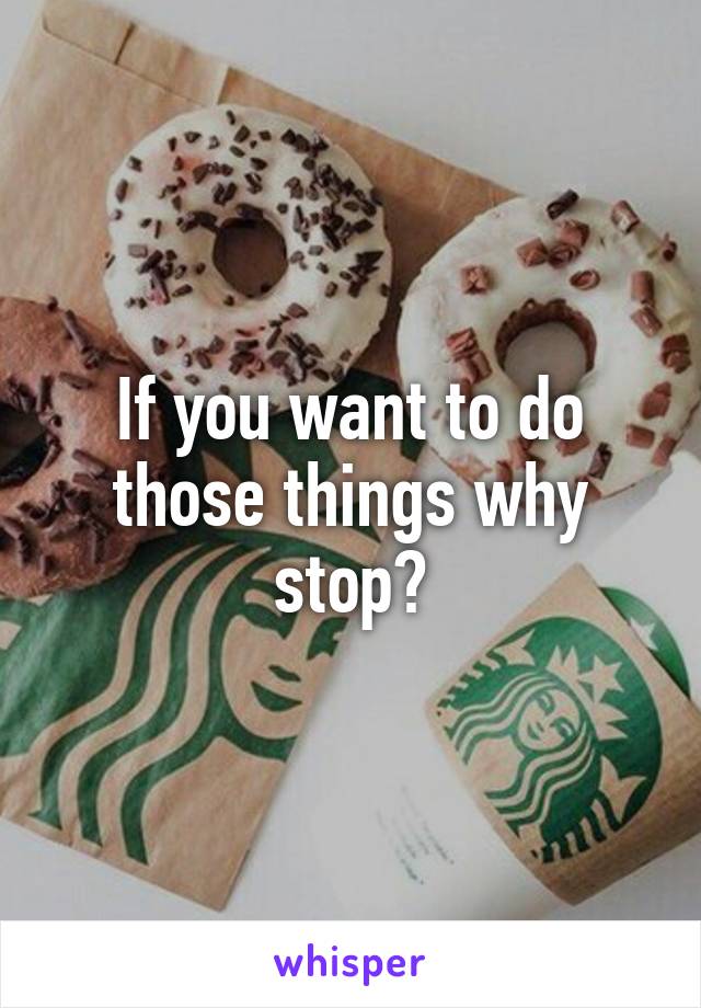 If you want to do those things why stop?