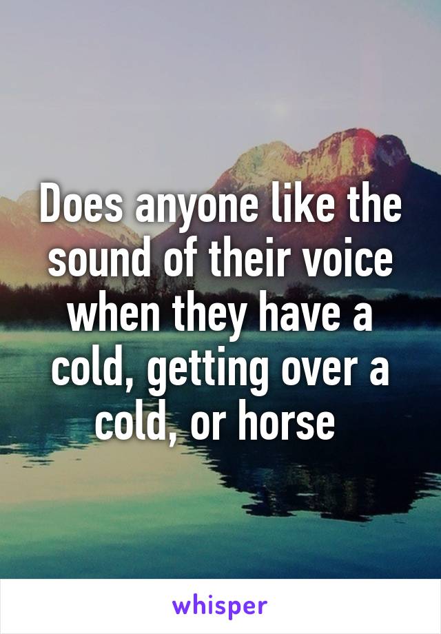Does anyone like the sound of their voice when they have a cold, getting over a cold, or horse 