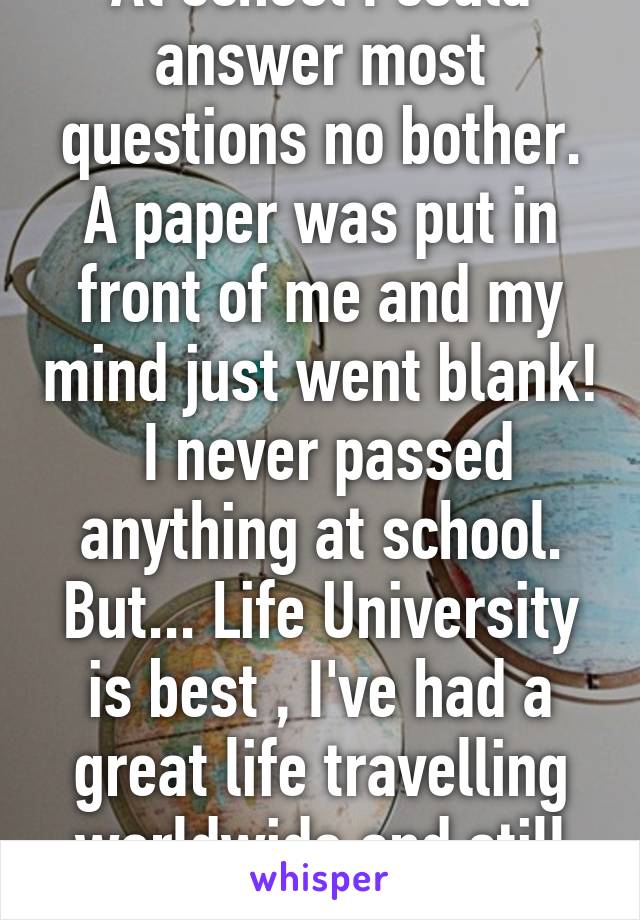 At school I could answer most questions no bother. A paper was put in front of me and my mind just went blank!  I never passed anything at school. But... Life University is best , I've had a great life travelling worldwide and still doing it