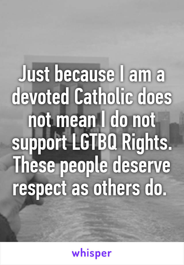 Just because I am a devoted Catholic does not mean I do not support LGTBQ Rights. These people deserve respect as others do. 