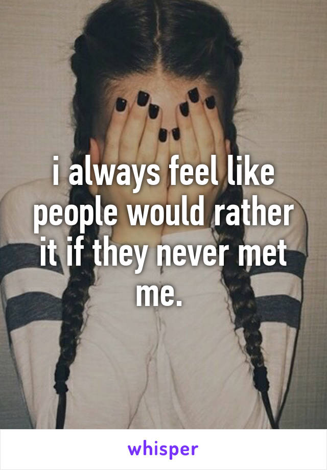 i always feel like people would rather it if they never met me. 