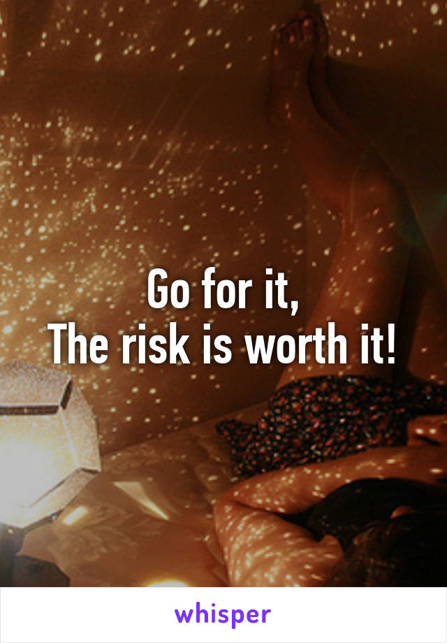 Go for it,
The risk is worth it!