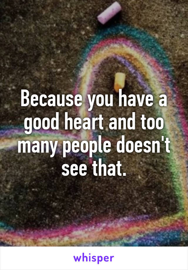 Because you have a good heart and too many people doesn't see that.