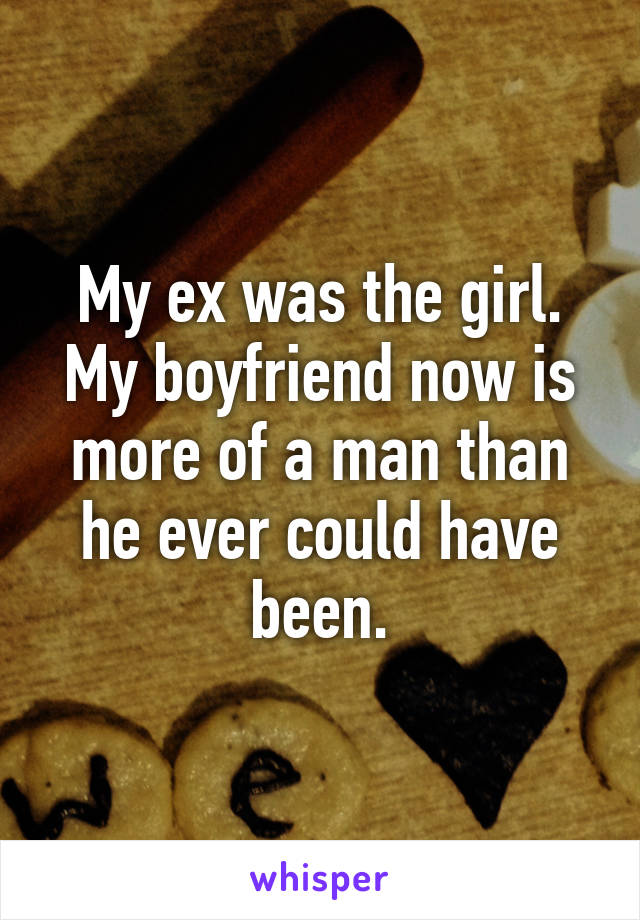 My ex was the girl. My boyfriend now is more of a man than he ever could have been.