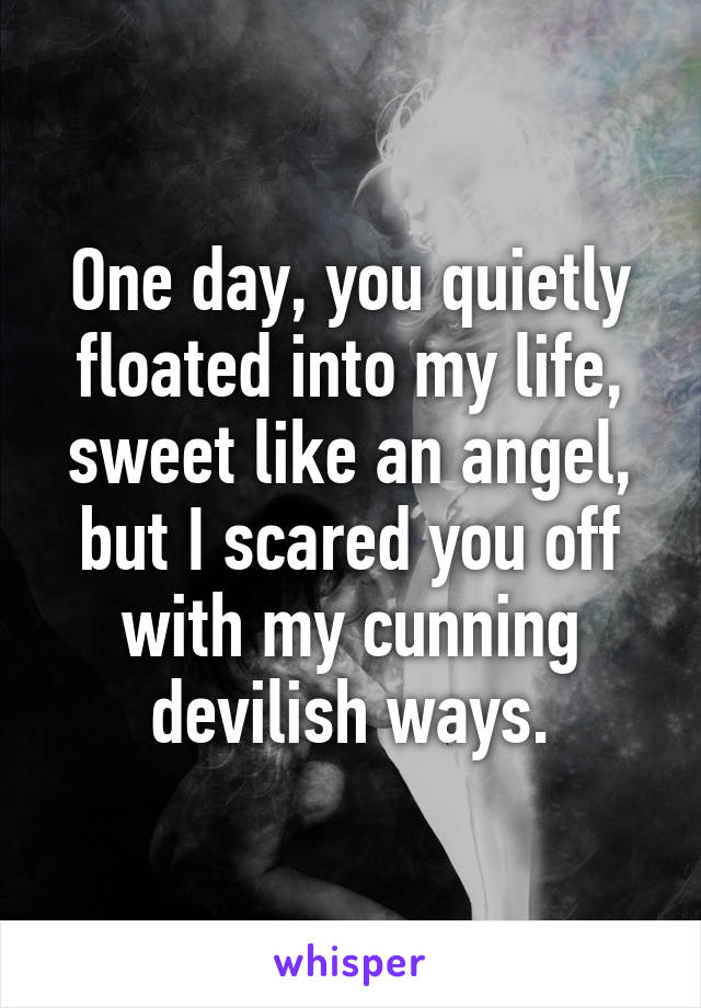 One day, you quietly floated into my life, sweet like an angel, but I scared you off with my cunning devilish ways.