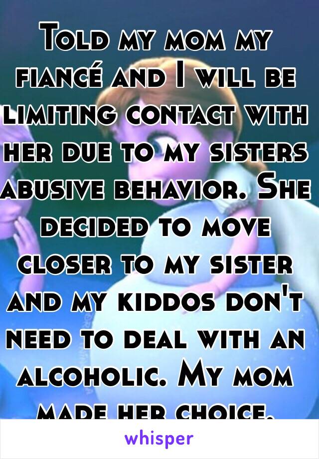 Told my mom my fiancé and I will be limiting contact with her due to my sisters abusive behavior. She decided to move closer to my sister and my kiddos don't need to deal with an alcoholic. My mom made her choice.
