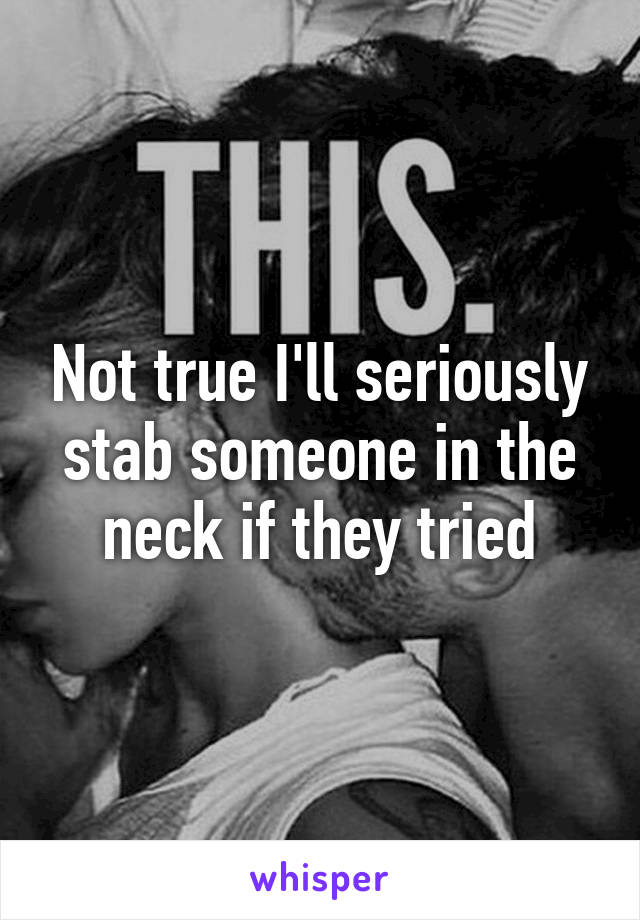Not true I'll seriously stab someone in the neck if they tried