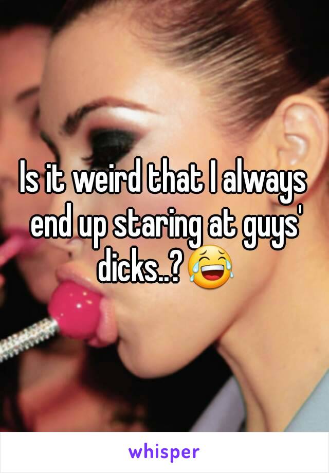 Is it weird that I always end up staring at guys' dicks..?😂