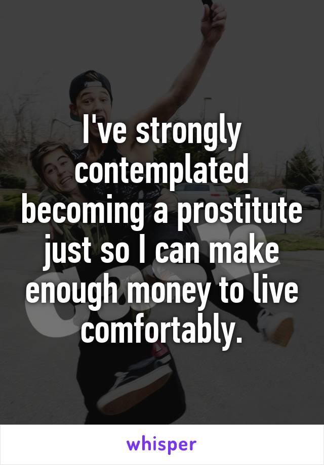 I've strongly contemplated becoming a prostitute just so I can make enough money to live comfortably.
