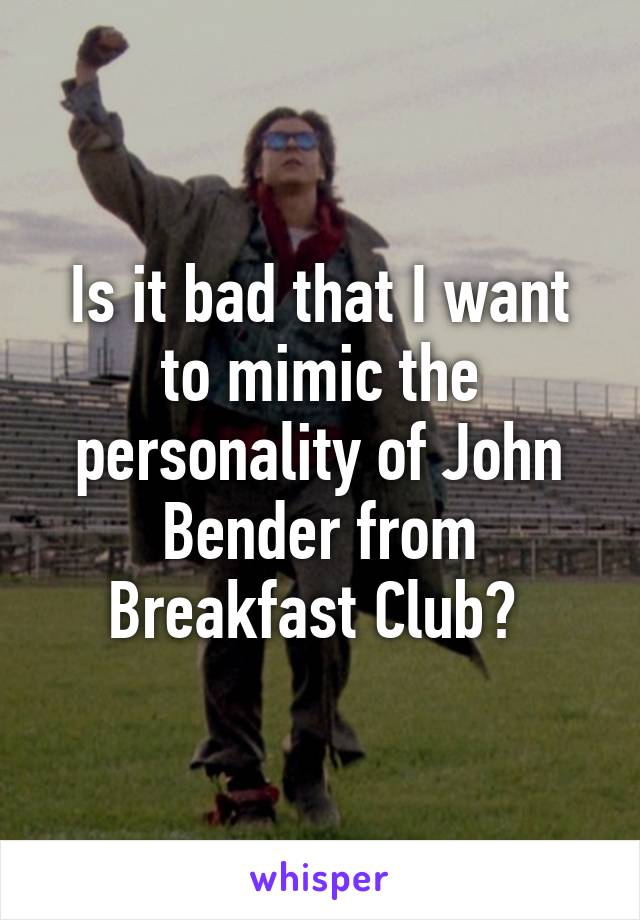 Is it bad that I want to mimic the personality of John Bender from Breakfast Club? 