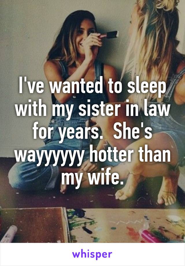 I've wanted to sleep with my sister in law for years.  She's wayyyyyy hotter than my wife.