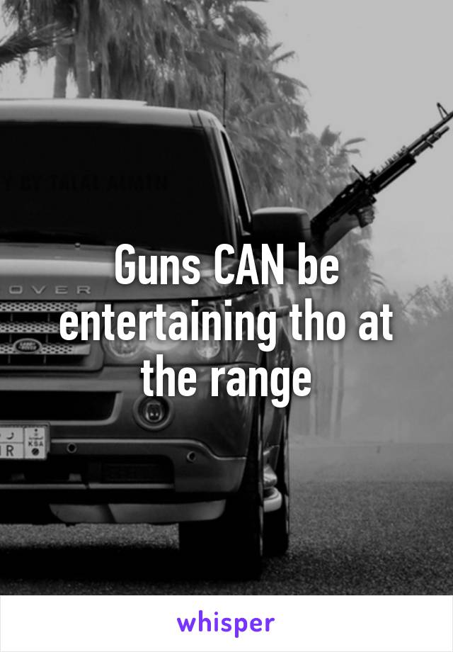 Guns CAN be entertaining tho at the range