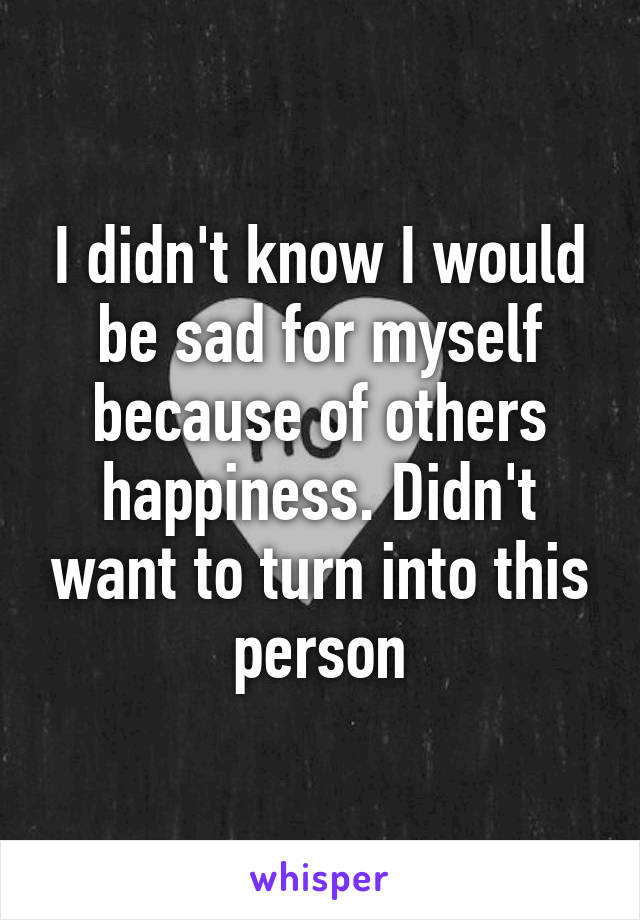 I didn't know I would be sad for myself because of others happiness. Didn't want to turn into this person