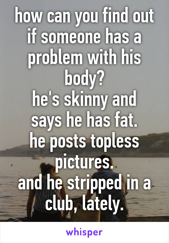 how can you find out if someone has a problem with his body?
he's skinny and says he has fat.
he posts topless pictures.
and he stripped in a club, lately.
