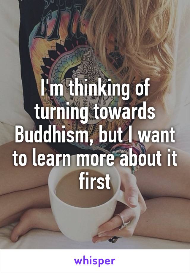 I'm thinking of turning towards Buddhism, but I want to learn more about it first