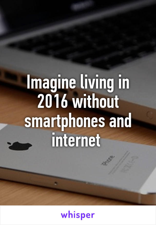 Imagine living in 2016 without smartphones and internet 