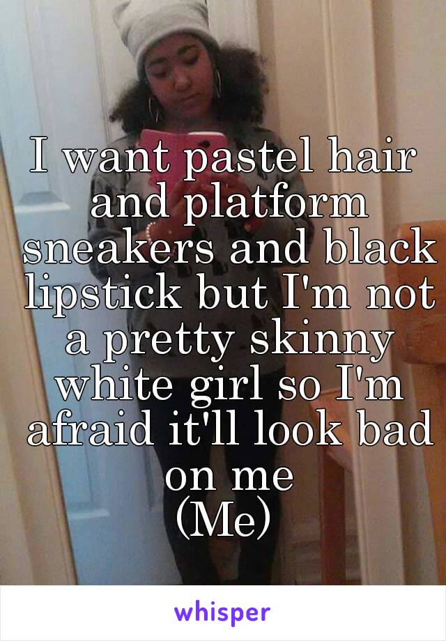I want pastel hair and platform sneakers and black lipstick but I'm not a pretty skinny white girl so I'm afraid it'll look bad on me
(Me)