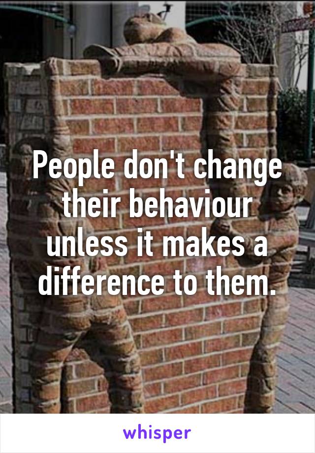 People don't change their behaviour unless it makes a difference to them.