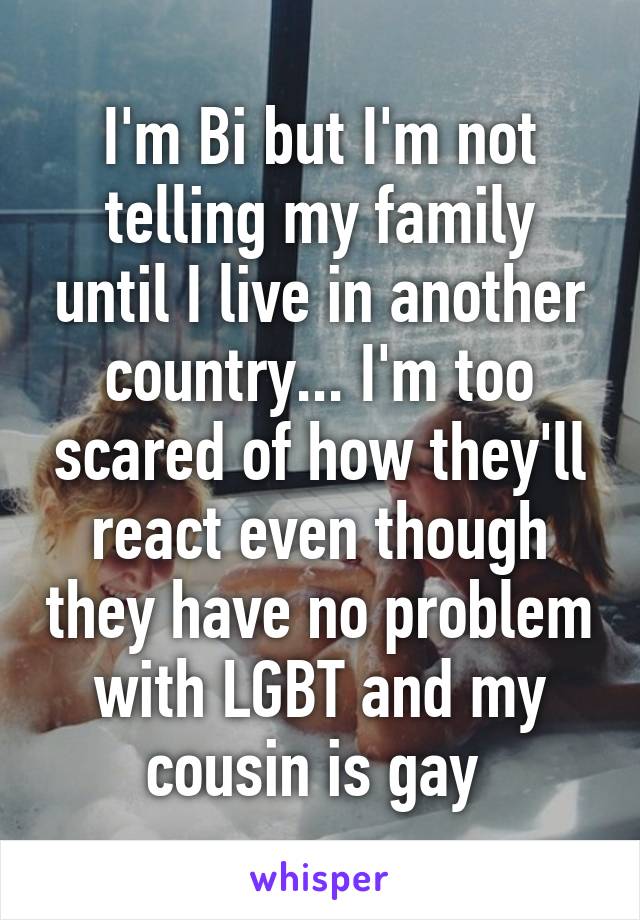 I'm Bi but I'm not telling my family until I live in another country... I'm too scared of how they'll react even though they have no problem with LGBT and my cousin is gay 