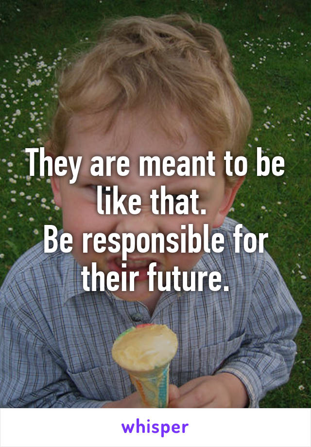 They are meant to be like that. 
Be responsible for their future.
