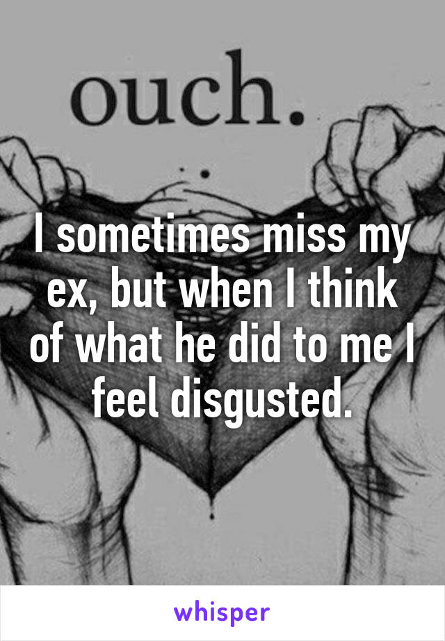 I sometimes miss my ex, but when I think of what he did to me I feel disgusted.