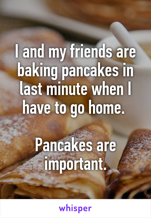 I and my friends are baking pancakes in last minute when I have to go home. 

Pancakes are important.