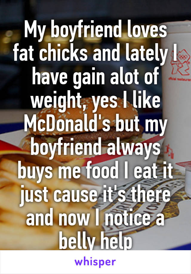 My boyfriend loves fat chicks and lately I have gain alot of weight, yes I like McDonald's but my boyfriend always buys me food I eat it just cause it's there and now I notice a belly help
