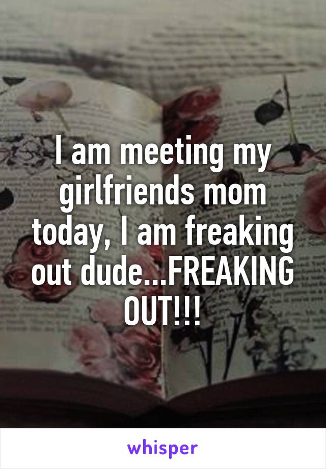 I am meeting my girlfriends mom today, I am freaking out dude...FREAKING OUT!!!
