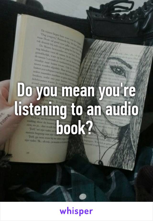 Do you mean you're listening to an audio book? 