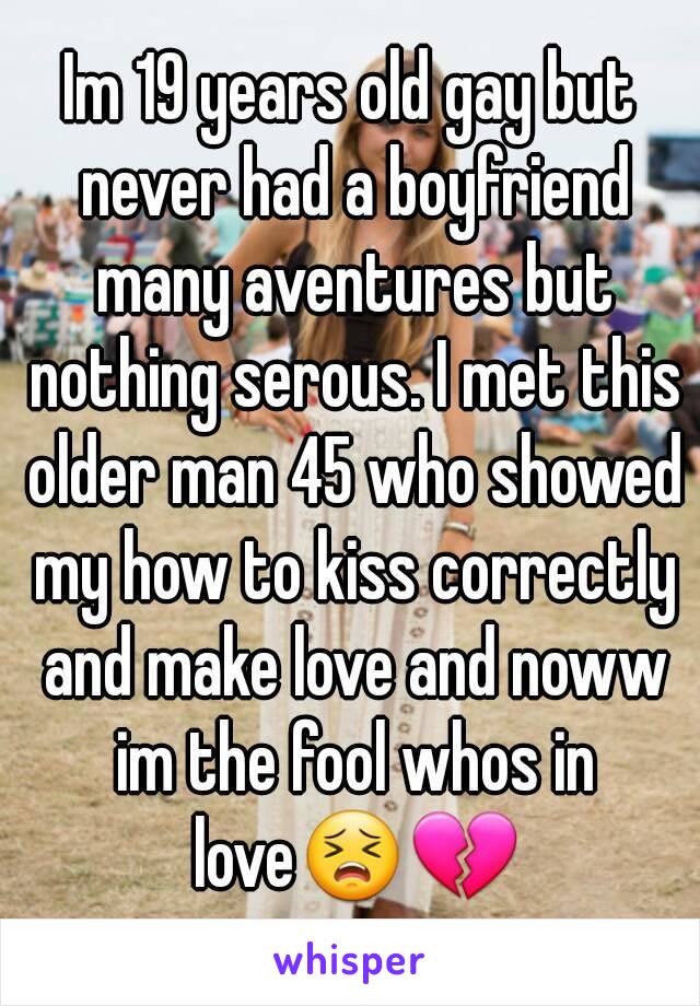Im 19 years old gay but never had a boyfriend many aventures but nothing serous. I met this older man 45 who showed my how to kiss correctly and make love and noww im the fool whos in love😣💔