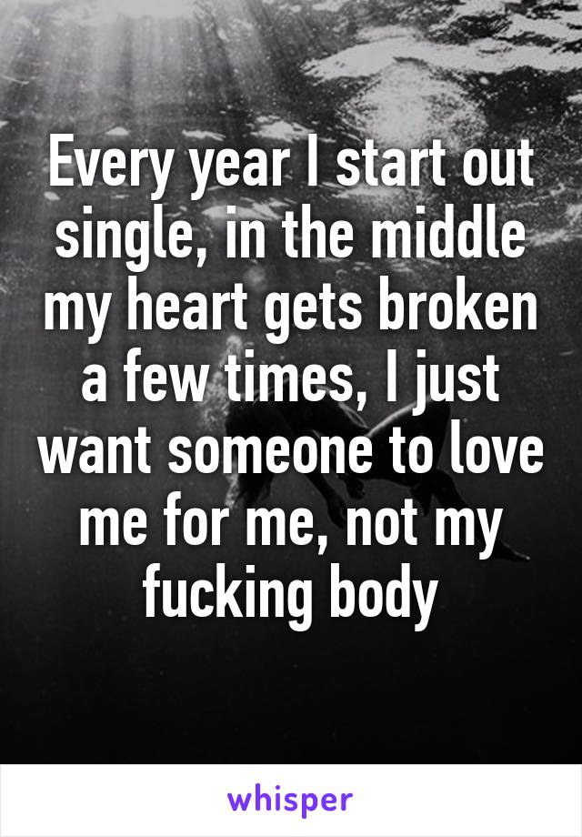 Every year I start out single, in the middle my heart gets broken a few times, I just want someone to love me for me, not my fucking body
