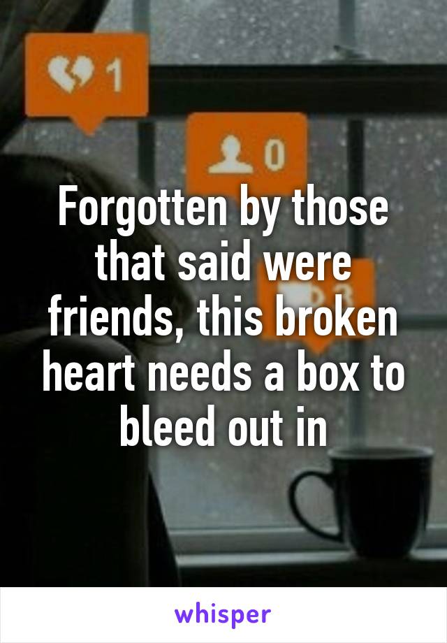 Forgotten by those that said were friends, this broken heart needs a box to bleed out in