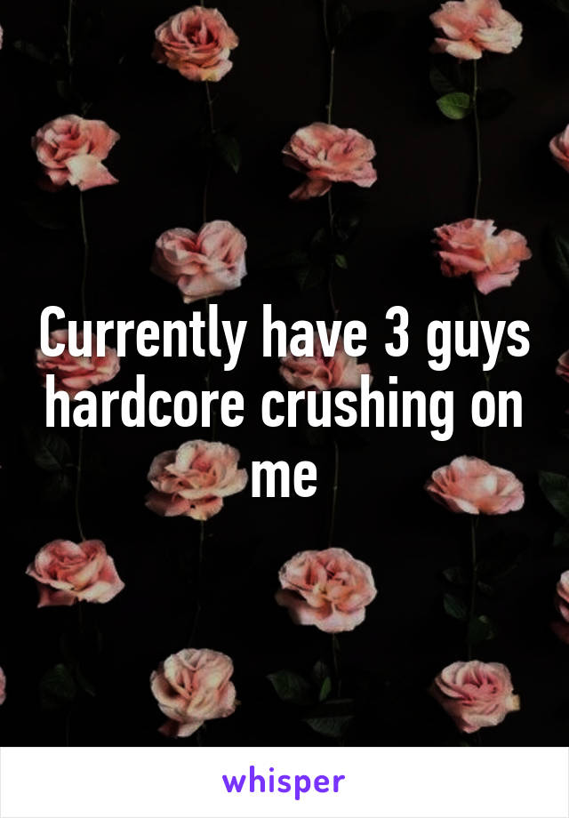 Currently have 3 guys hardcore crushing on me