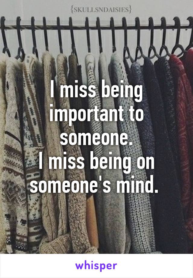 I miss being important to someone.
I miss being on someone's mind. 